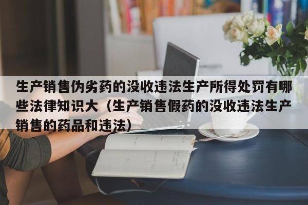 生产销售伪劣药的没收违法生产所得处罚有哪些法律知识大（生产销售假药的没收违法生产销售的药品和违法）