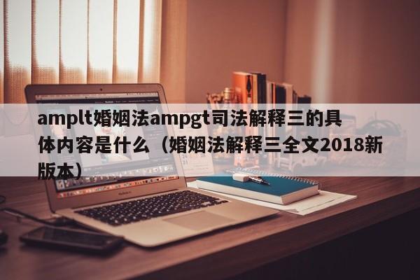 amplt婚姻法ampgt司法解释三的具体内容是什么（婚姻法解释三全文2018新版本）