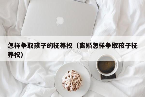 怎样争取孩子的抚养权（离婚怎样争取孩子抚养权）