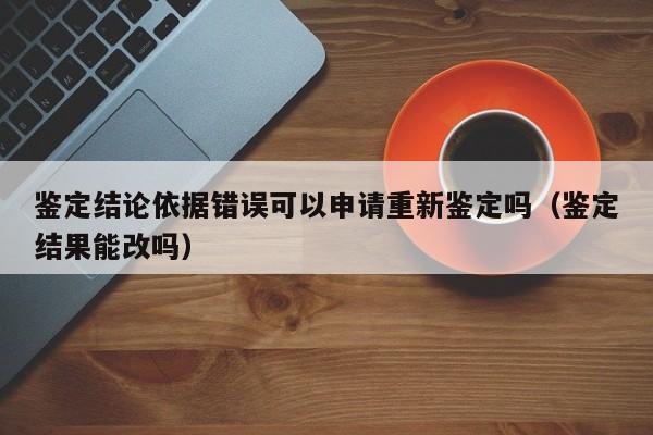 鉴定结论依据错误可以申请重新鉴定吗（鉴定结果能改吗）