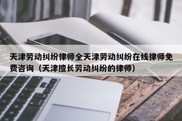 天津劳动纠纷律师全天津劳动纠纷在线律师免费咨询（天津擅长劳动纠纷的律师）