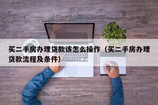 买二手房办理贷款该怎么操作（买二手房办理贷款流程及条件）