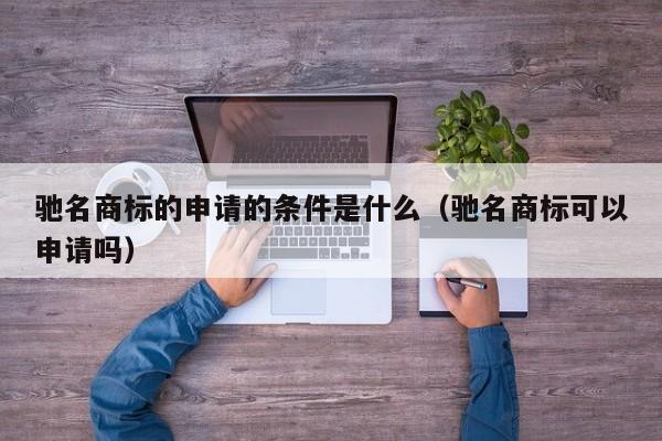 驰名商标的申请的条件是什么（驰名商标可以申请吗）