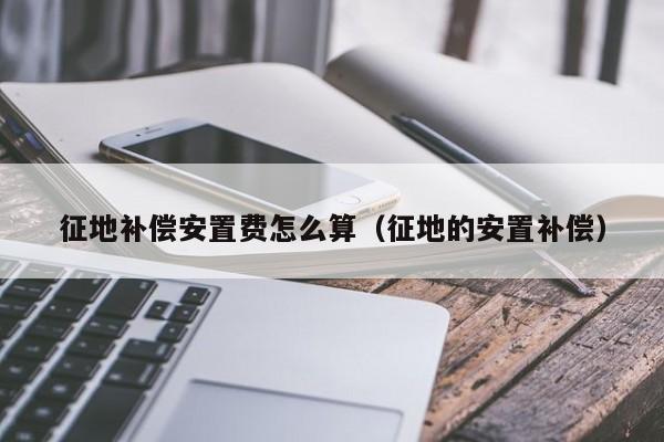 征地补偿安置费怎么算（征地的安置补偿）